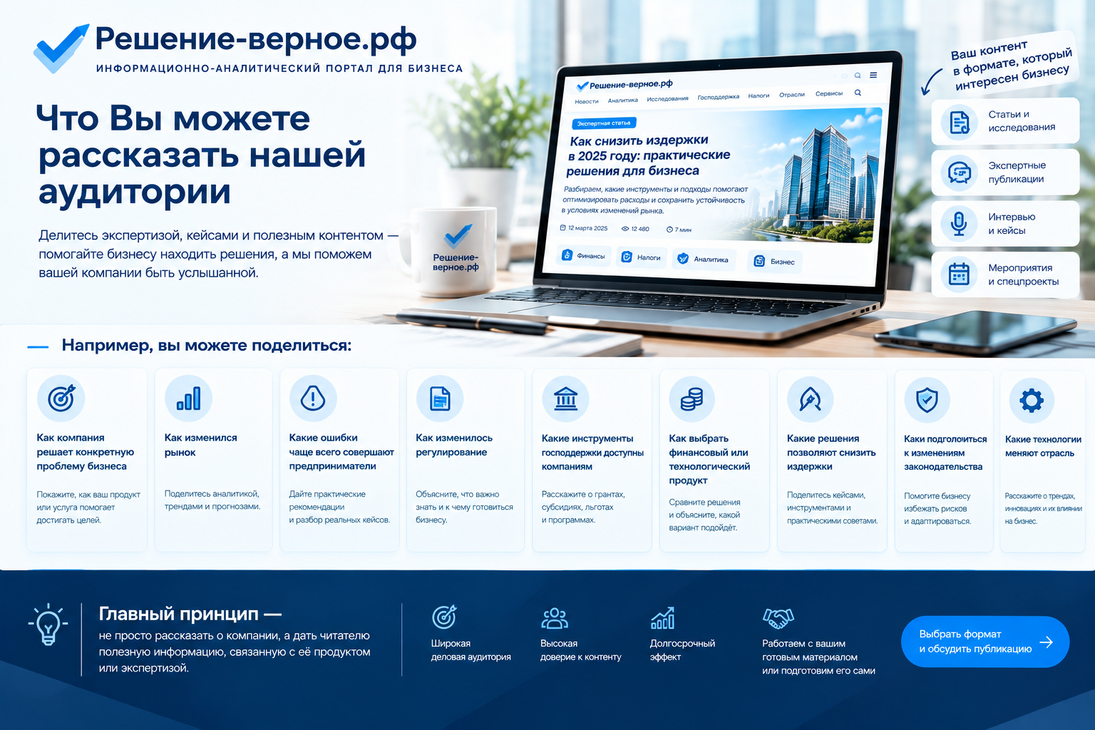 Какую рекламу можно разместить на «Решение-верное.рф» Что Вы можете рассказать нашей аудитории Например: — как компания решает конкретную проблему бизнеса; — как изменился рынок; — какие ошибки чаще всего совершают предприниматели; — как изменилось регулирование; — какие инструменты господдержки доступны компаниям; — как выбрать финансовый или технологический продукт; — какие решения позволяют снизить издержки; — как подготовиться к изменениям законодательства; — какие технологии меняют отрасль. Главный принцип — не просто рассказать о компании, а дать читателю полезную информацию, связанную с её продуктом или экспертизой.